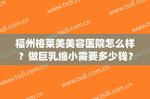 福州格莱美美容医院怎么样？做巨乳缩小需要多少钱？费用是多少？(福州格莱美整形怎样)