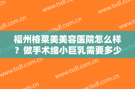 福州格莱美美容医院怎么样？做手术缩小巨乳需要多少钱？费用是多少？