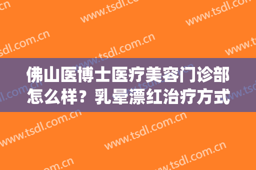 佛山医博士医疗美容门诊部怎么样？乳晕漂红治疗方式是什么？(佛山市美容医院)