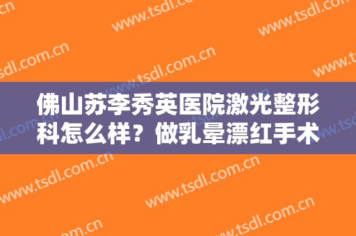 佛山苏李秀英医院激光整形科怎么样？做乳晕漂红手术注意事项是什么？