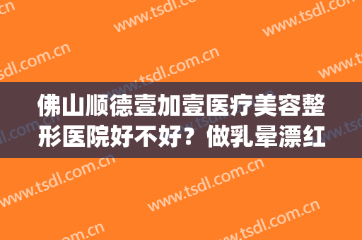 佛山顺德壹加壹医疗美容整形医院好不好？做乳晕漂红价格贵吗(顺德壹加医疗美容医院电话)