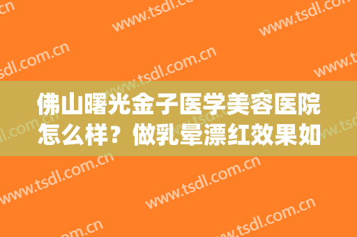 佛山曙光金子医学美容医院怎么样？做乳晕漂红效果如何(佛山曙光美容医院地址)