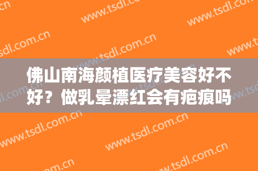 佛山南海颜植医疗美容好不好？做乳晕漂红会有疤痕吗(佛山南海颜植医疗美容医生)