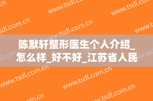 陈默轩整形医生个人介绍_怎么样_好不好_江苏省人民医院整形烧伤科