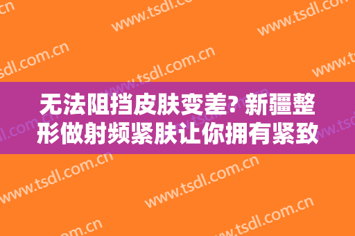 无法阻挡皮肤变差? 新疆整形做射频紧肤让你拥有紧致肌肤