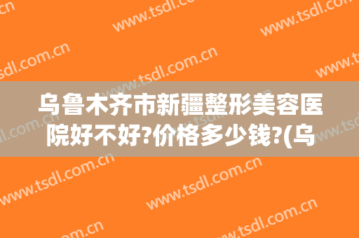 乌鲁木齐市新疆整形美容医院好不好?价格多少钱?(乌鲁木齐新疆整形怎么样)