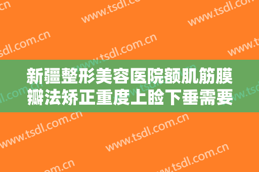 新疆整形美容医院额肌筋膜瓣法矫正重度上睑下垂需要多少钱?效果怎么样?