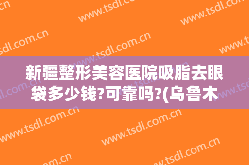 新疆整形美容医院吸脂去眼袋多少钱?可靠吗?(乌鲁木齐割眼袋多少钱)