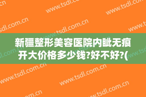新疆整形美容医院内眦无痕开大价格多少钱?好不好?(新疆整形美容医院内眦无痕开大价格多少钱?好不好呢)