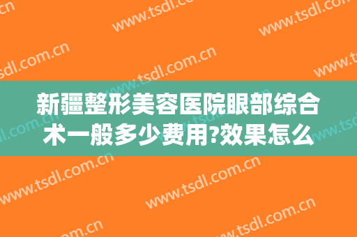 新疆整形美容医院眼部综合术一般多少费用?效果怎么样?(新疆医美整形医院)