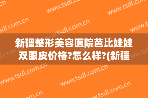 新疆整形美容医院芭比娃娃双眼皮价格?怎么样?(新疆割双眼皮多少钱)