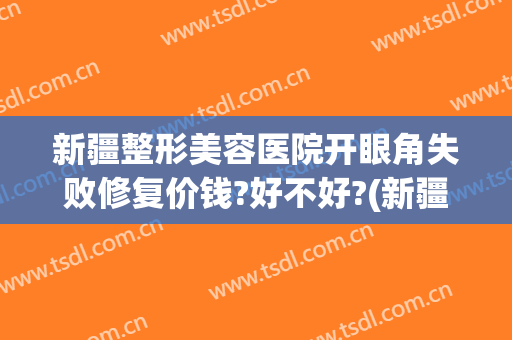 新疆整形美容医院开眼角失败修复价钱?好不好?(新疆整形医院怎么样?)