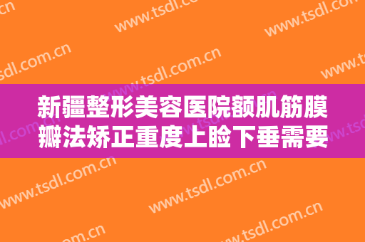 新疆整形美容医院额肌筋膜瓣法矫正重度上睑下垂需要多少钱?需要多久恢复?