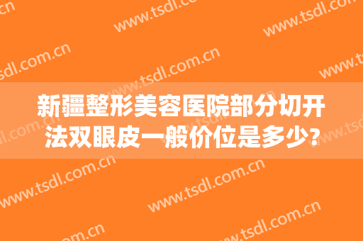 新疆整形美容医院部分切开法双眼皮一般价位是多少?怎么样?(新疆双眼皮手术)