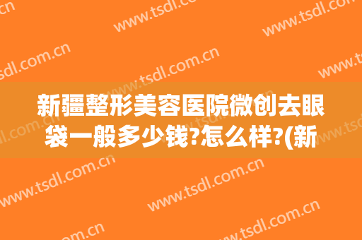 新疆整形美容医院微创去眼袋一般多少钱?怎么样?(新疆整形美容医院微创去眼袋一般多少钱?怎么样的)