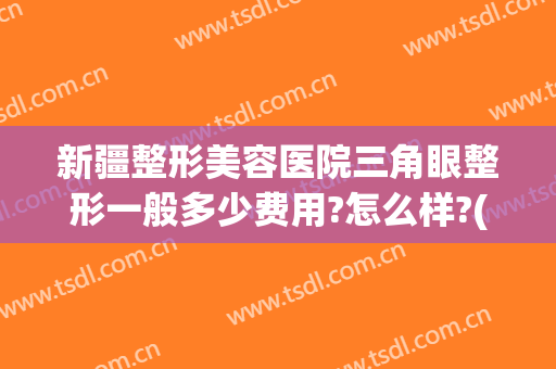 新疆整形美容医院三角眼整形一般多少费用?怎么样?(新疆整形美容医院三角眼整形一般多少费用?怎么样的)
