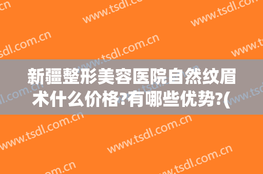 新疆整形美容医院自然纹眉术什么价格?有哪些优势?(新疆美容整形医院怎么样)