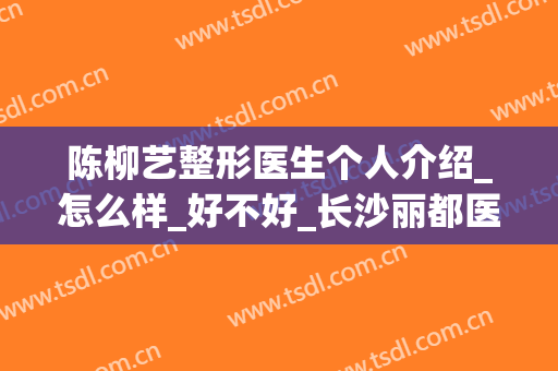 陈柳艺整形医生个人介绍_怎么样_好不好_长沙丽都医疗美容医院(陈柳艺做鼻子怎么样)