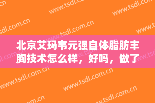 北京艾玛韦元强自体脂肪丰胸技术怎么样，好吗，做了几年脂肪了?(自体脂肪移植丰胸做的好的医院韦元强态度好不好)