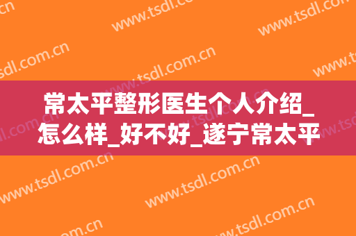 常太平整形医生个人介绍_怎么样_好不好_遂宁常太平康博医学美容诊所