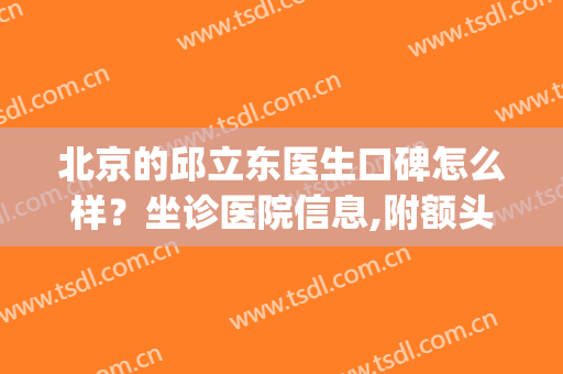 北京的邱立东医生口碑怎么样？坐诊医院信息,附额头填充案例分享(邱立东面部轮廓整形多少钱)