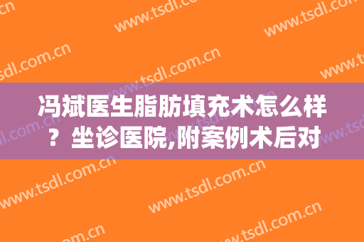 冯斌医生脂肪填充术怎么样？坐诊医院,附案例术后对比图分享(脂肪填充 冯斌)