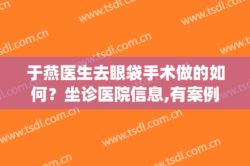 于燕医生去眼袋手术做的如何？坐诊医院信息,有案例分享参考(北京于燕祛眼袋咋样)