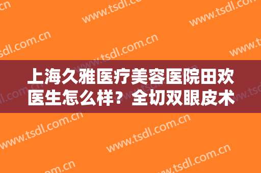 上海久雅医疗美容医院田欢医生怎么样？全切双眼皮术后效果非常棒！