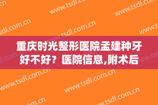 重庆时光整形医院孟建种牙好不好？医院信息,附术后对比图(重庆时光整形医院好吗)