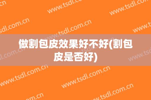 做割包皮效果好不好(割包皮是否好)
