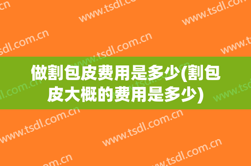 做割包皮费用是多少(割包皮大概的费用是多少)