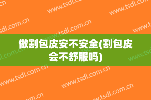 做割包皮安不安全(割包皮会不舒服吗)