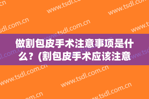 做割包皮手术注意事项是什么？(割包皮手术应该注意什么)