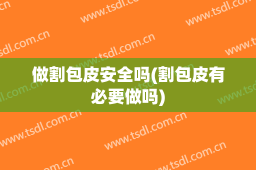 做割包皮安全吗(割包皮有必要做吗)