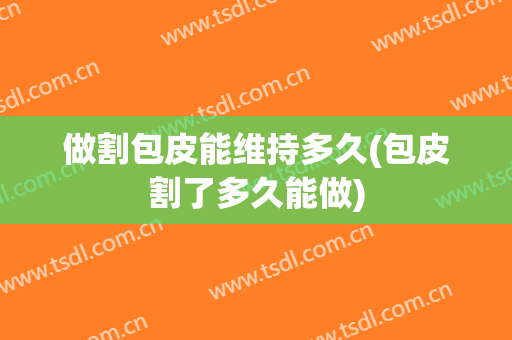 做割包皮能维持多久(包皮割了多久能做)