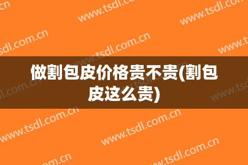 做割包皮价格贵不贵(割包皮这么贵)