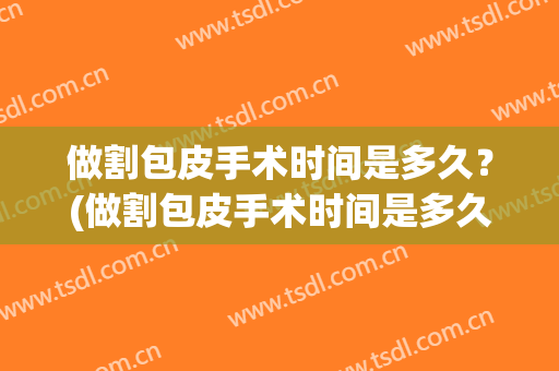 做割包皮手术时间是多久？(做割包皮手术时间是多久啊)