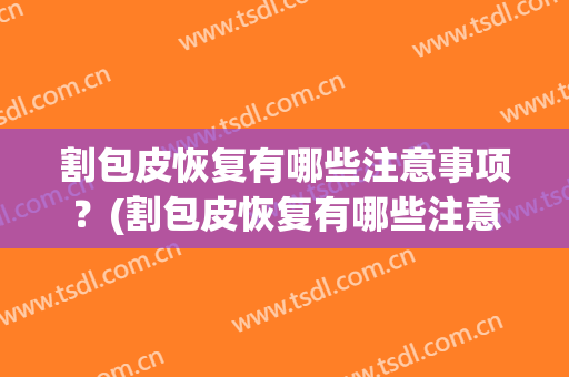 割包皮恢复有哪些注意事项？(割包皮恢复有哪些注意事项女性)