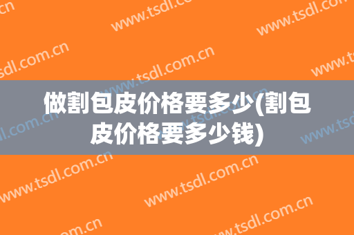做割包皮价格要多少(割包皮价格要多少钱)