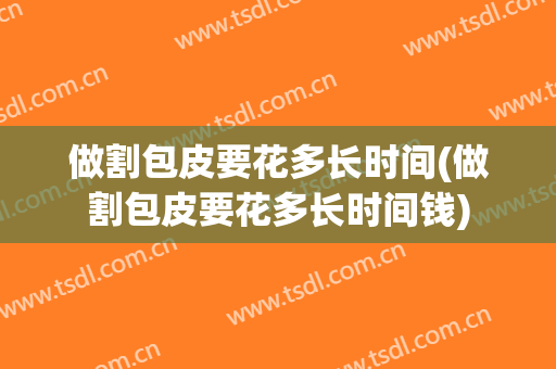 做割包皮要花多长时间(做割包皮要花多长时间钱)
