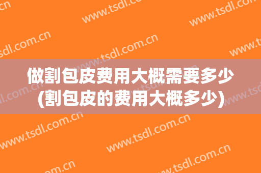 做割包皮费用大概需要多少(割包皮的费用大概多少)