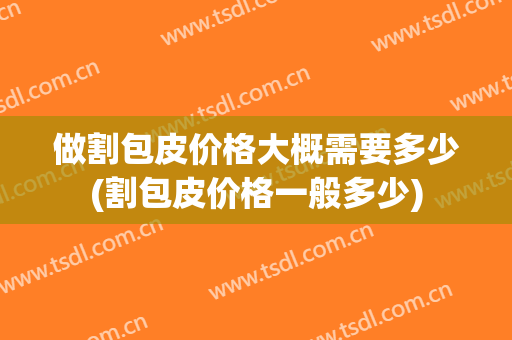 做割包皮价格大概需要多少(割包皮价格一般多少)