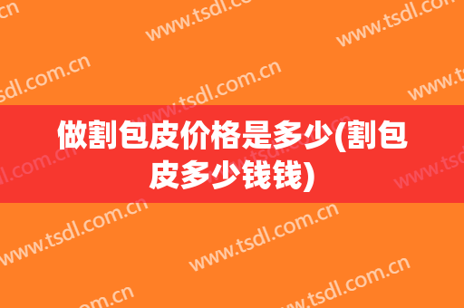 做割包皮价格是多少(割包皮多少钱钱)