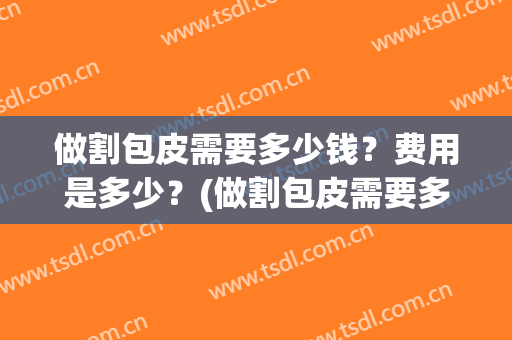 做割包皮需要多少钱？费用是多少？(做割包皮需要多少钱?费用是多少呢)