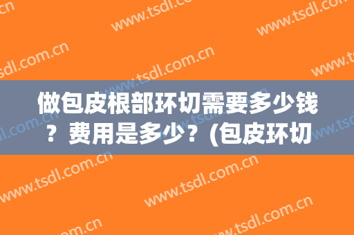做包皮根部环切需要多少钱？费用是多少？(包皮环切术大概多少钱)