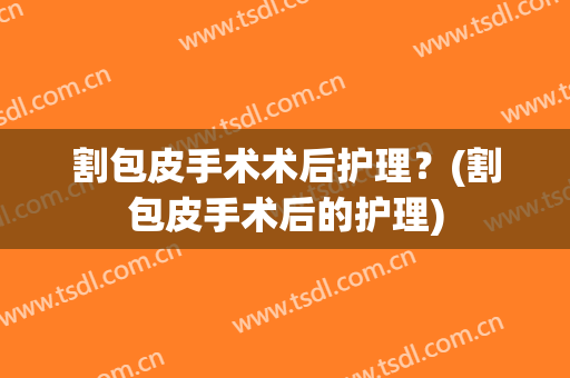 割包皮手术术后护理？(割包皮手术后的护理)