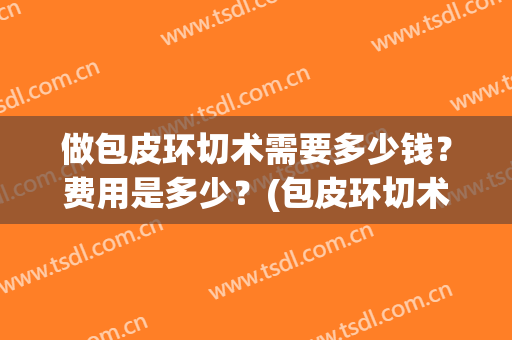 做包皮环切术需要多少钱？费用是多少？(包皮环切术大概需要多少钱)