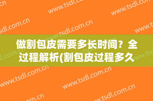 做割包皮需要多长时间？全过程解析(割包皮过程多久)