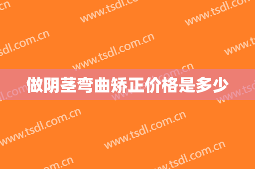 做阴茎弯曲矫正价格是多少