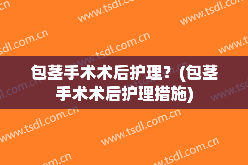 包茎手术术后护理？(包茎手术术后护理措施)